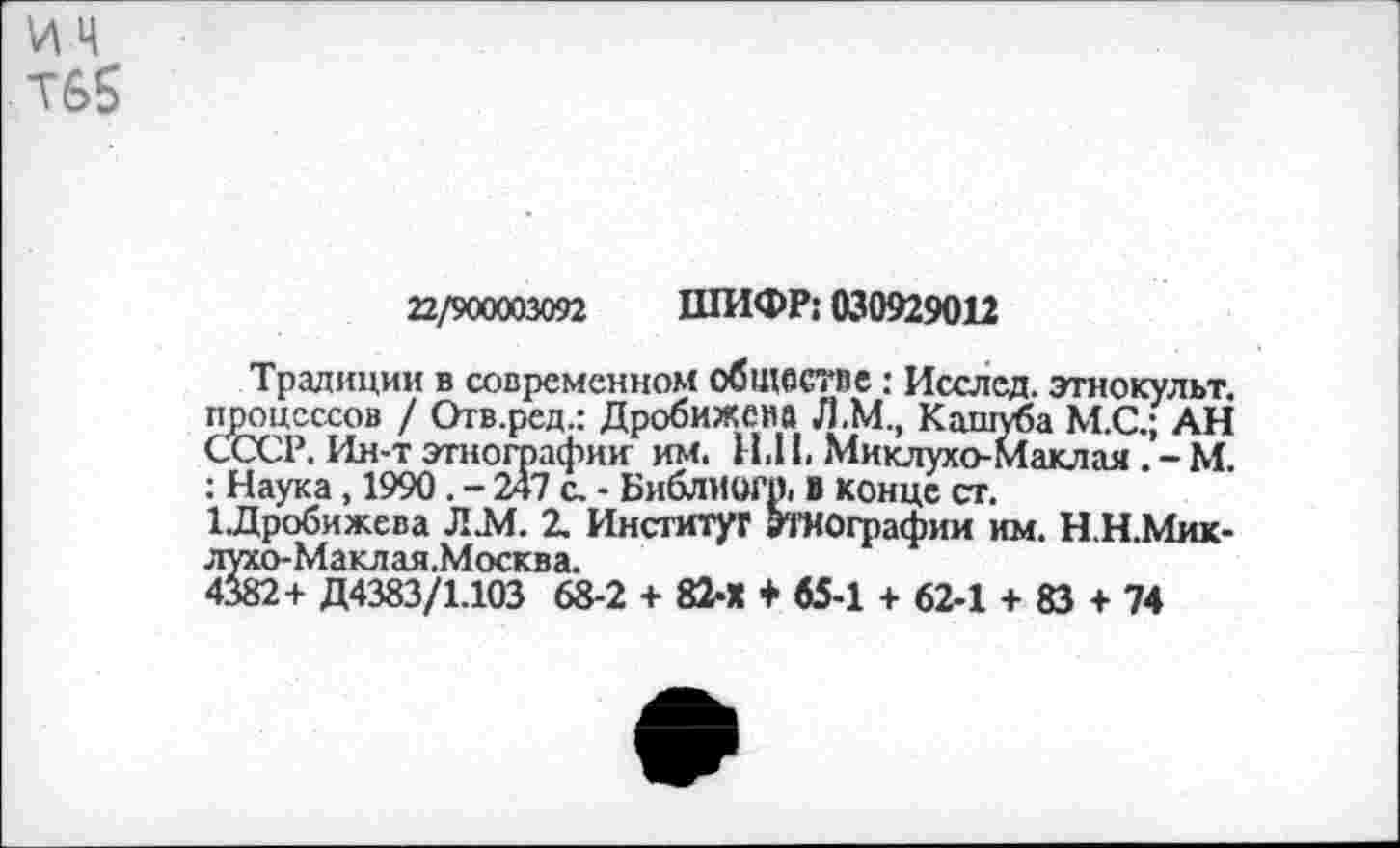 ﻿ИЦ Т6$
22/900003092 ШИФР; 030929012
Традиции в современном обществе: Исслед. этнокульт, процессов / Отв.ред.: Дробижена Л.М., Кашуба М.С.; АН СССР. Ин-т этнографии им. Н.11. Миклухо-Маклая . - М. : Наука , 1990 . - 247 с. - Библиогр. в конце ст.
1Дробижева Л.М. 2. Инсгитуг Этнографии им. Н.Н.Мик-лухо-Маклая.Москва.
4382+ Д4383/1.103 68-2 + 82-Х + 65-1 + 62-1 + 83 + 74